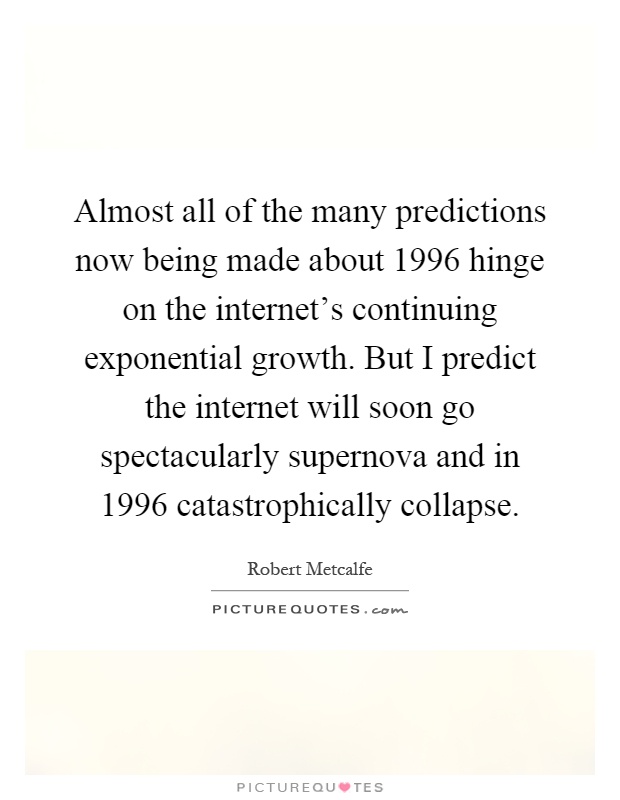 Almost all of the many predictions now being made about 1996 hinge on the internet's continuing exponential growth. But I predict the internet will soon go spectacularly supernova and in 1996 catastrophically collapse Picture Quote #1