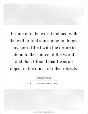 I came into the world imbued with the will to find a meaning in things, my spirit filled with the desire to attain to the source of the world, and then I found that I was an object in the midst of other objects Picture Quote #1