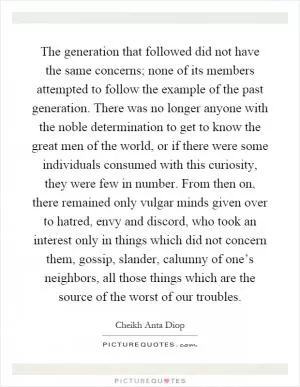The generation that followed did not have the same concerns; none of its members attempted to follow the example of the past generation. There was no longer anyone with the noble determination to get to know the great men of the world, or if there were some individuals consumed with this curiosity, they were few in number. From then on, there remained only vulgar minds given over to hatred, envy and discord, who took an interest only in things which did not concern them, gossip, slander, calumny of one’s neighbors, all those things which are the source of the worst of our troubles Picture Quote #1