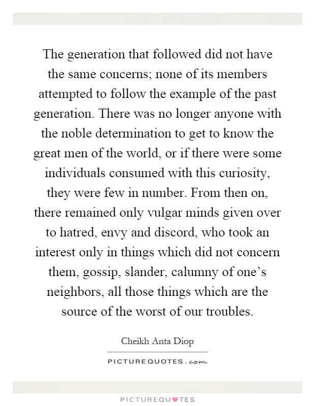The generation that followed did not have the same concerns; none of its members attempted to follow the example of the past generation. There was no longer anyone with the noble determination to get to know the great men of the world, or if there were some individuals consumed with this curiosity, they were few in number. From then on, there remained only vulgar minds given over to hatred, envy and discord, who took an interest only in things which did not concern them, gossip, slander, calumny of one's neighbors, all those things which are the source of the worst of our troubles Picture Quote #1