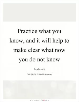 Practice what you know, and it will help to make clear what now you do not know Picture Quote #1