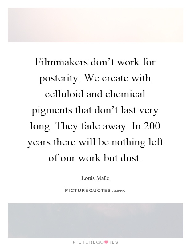 Filmmakers don't work for posterity. We create with celluloid and chemical pigments that don't last very long. They fade away. In 200 years there will be nothing left of our work but dust Picture Quote #1