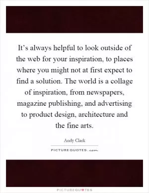 It’s always helpful to look outside of the web for your inspiration, to places where you might not at first expect to find a solution. The world is a collage of inspiration, from newspapers, magazine publishing, and advertising to product design, architecture and the fine arts Picture Quote #1