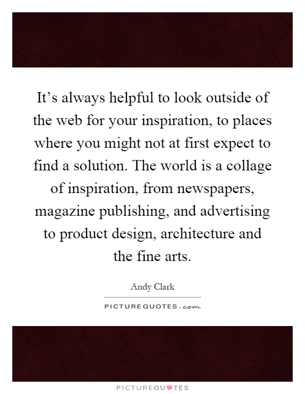 It's always helpful to look outside of the web for your inspiration, to places where you might not at first expect to find a solution. The world is a collage of inspiration, from newspapers, magazine publishing, and advertising to product design, architecture and the fine arts Picture Quote #1