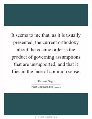 It seems to me that, as it is usually presented, the current orthodoxy about the cosmic order is the product of governing assumptions that are unsupported, and that it flies in the face of common sense Picture Quote #1