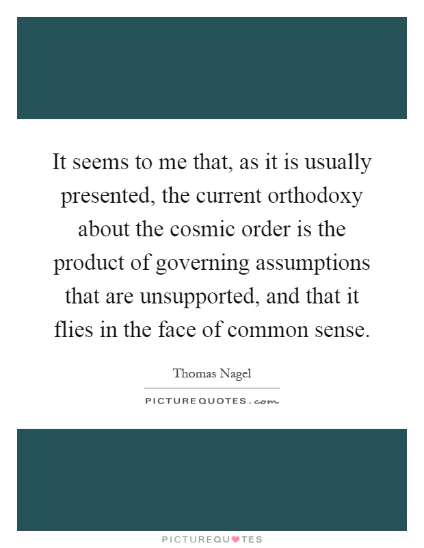 It seems to me that, as it is usually presented, the current orthodoxy about the cosmic order is the product of governing assumptions that are unsupported, and that it flies in the face of common sense Picture Quote #1