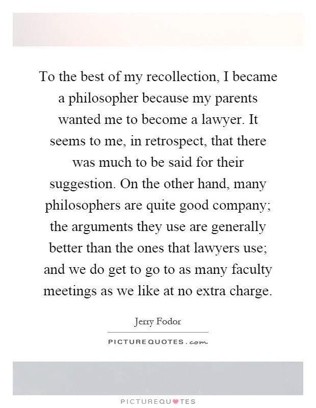 To the best of my recollection, I became a philosopher because my parents wanted me to become a lawyer. It seems to me, in retrospect, that there was much to be said for their suggestion. On the other hand, many philosophers are quite good company; the arguments they use are generally better than the ones that lawyers use; and we do get to go to as many faculty meetings as we like at no extra charge Picture Quote #1