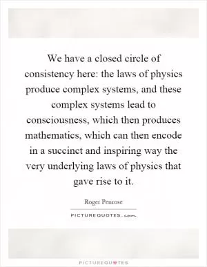 We have a closed circle of consistency here: the laws of physics produce complex systems, and these complex systems lead to consciousness, which then produces mathematics, which can then encode in a succinct and inspiring way the very underlying laws of physics that gave rise to it Picture Quote #1