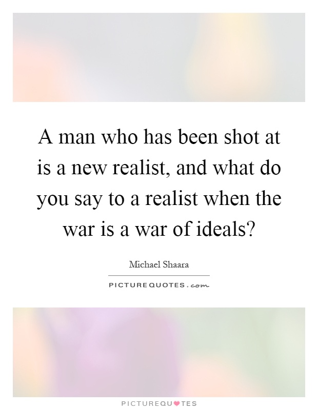 A man who has been shot at is a new realist, and what do you say to a realist when the war is a war of ideals? Picture Quote #1