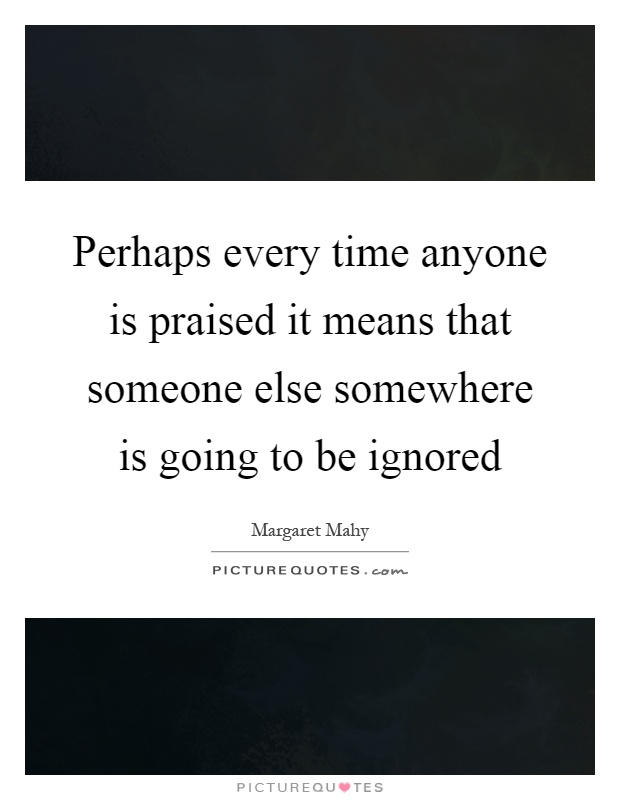 Perhaps every time anyone is praised it means that someone else somewhere is going to be ignored Picture Quote #1