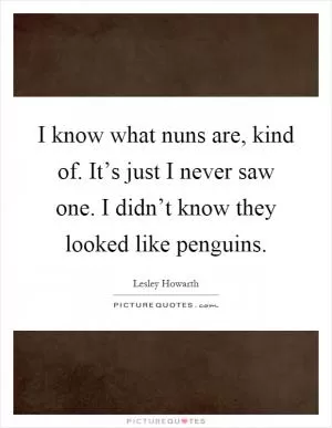 I know what nuns are, kind of. It’s just I never saw one. I didn’t know they looked like penguins Picture Quote #1