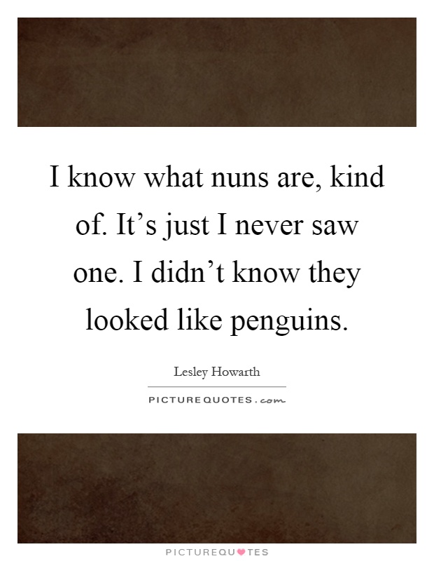 I know what nuns are, kind of. It's just I never saw one. I didn't know they looked like penguins Picture Quote #1
