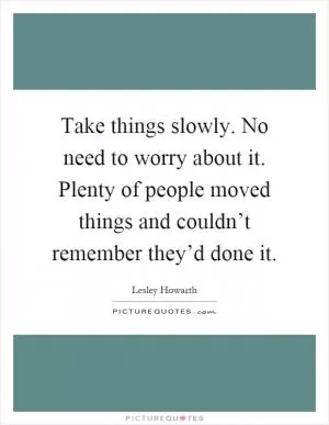 Take things slowly. No need to worry about it. Plenty of people moved things and couldn’t remember they’d done it Picture Quote #1