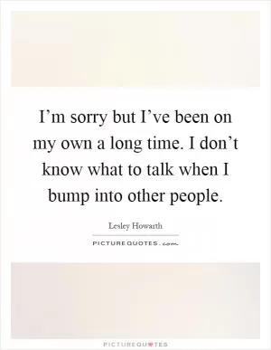I’m sorry but I’ve been on my own a long time. I don’t know what to talk when I bump into other people Picture Quote #1