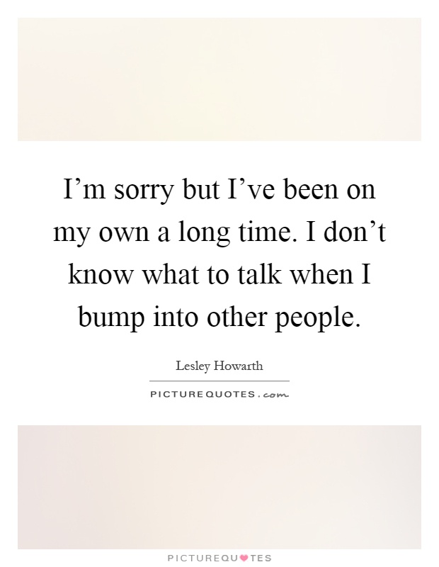 I'm sorry but I've been on my own a long time. I don't know what to talk when I bump into other people Picture Quote #1