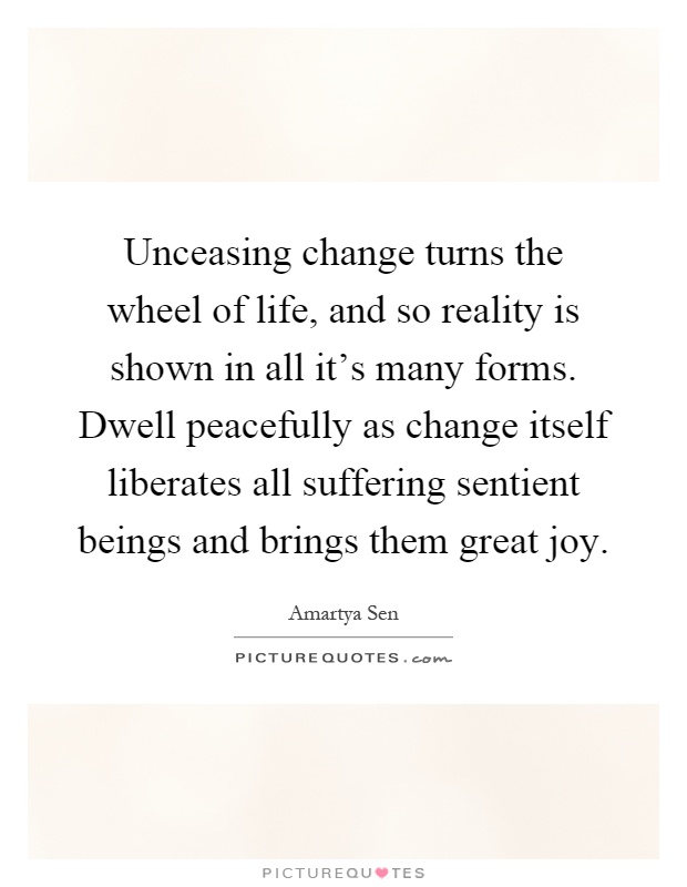Unceasing change turns the wheel of life, and so reality is shown in all it's many forms. Dwell peacefully as change itself liberates all suffering sentient beings and brings them great joy Picture Quote #1
