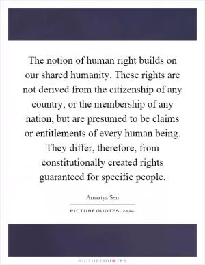 The notion of human right builds on our shared humanity. These rights are not derived from the citizenship of any country, or the membership of any nation, but are presumed to be claims or entitlements of every human being. They differ, therefore, from constitutionally created rights guaranteed for specific people Picture Quote #1