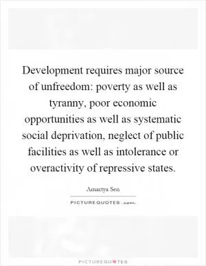 Development requires major source of unfreedom: poverty as well as tyranny, poor economic opportunities as well as systematic social deprivation, neglect of public facilities as well as intolerance or overactivity of repressive states Picture Quote #1