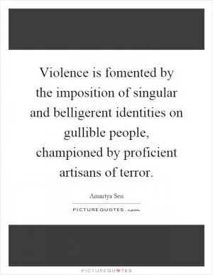 Violence is fomented by the imposition of singular and belligerent identities on gullible people, championed by proficient artisans of terror Picture Quote #1