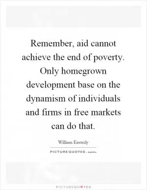 Remember, aid cannot achieve the end of poverty. Only homegrown development base on the dynamism of individuals and firms in free markets can do that Picture Quote #1