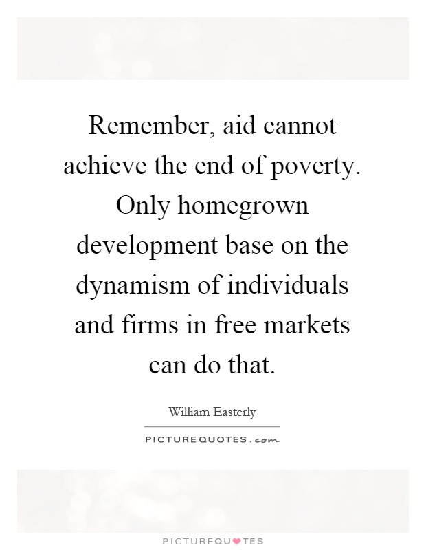 Remember, aid cannot achieve the end of poverty. Only homegrown development base on the dynamism of individuals and firms in free markets can do that Picture Quote #1
