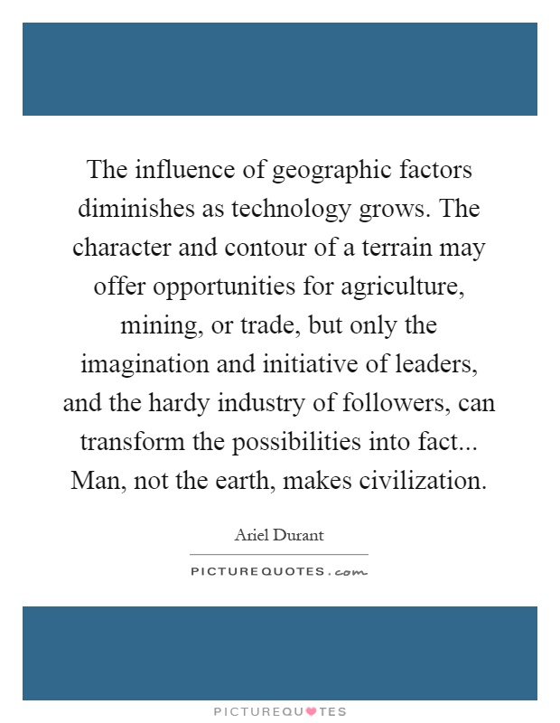The influence of geographic factors diminishes as technology grows. The character and contour of a terrain may offer opportunities for agriculture, mining, or trade, but only the imagination and initiative of leaders, and the hardy industry of followers, can transform the possibilities into fact... Man, not the earth, makes civilization Picture Quote #1