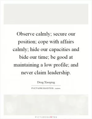 Observe calmly; secure our position; cope with affairs calmly; hide our capacities and bide our time; be good at maintaining a low profile; and never claim leadership Picture Quote #1