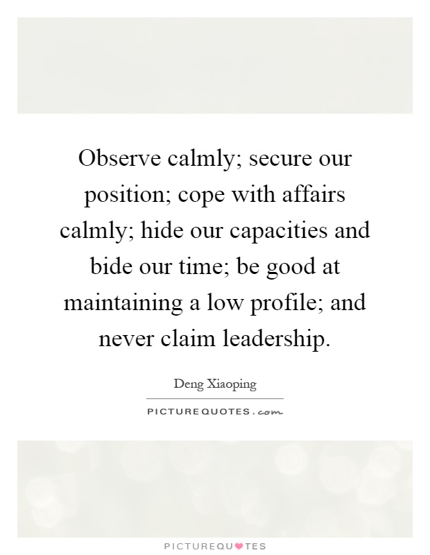 Observe calmly; secure our position; cope with affairs calmly; hide our capacities and bide our time; be good at maintaining a low profile; and never claim leadership Picture Quote #1