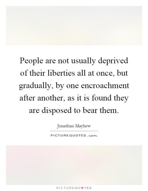 People are not usually deprived of their liberties all at once, but gradually, by one encroachment after another, as it is found they are disposed to bear them Picture Quote #1