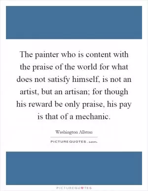 The painter who is content with the praise of the world for what does not satisfy himself, is not an artist, but an artisan; for though his reward be only praise, his pay is that of a mechanic Picture Quote #1
