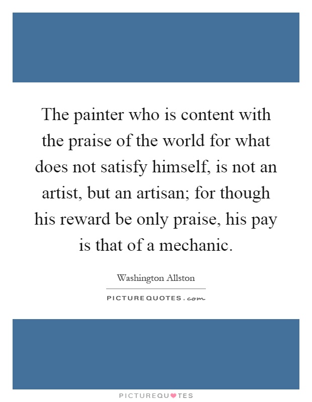 The painter who is content with the praise of the world for what does not satisfy himself, is not an artist, but an artisan; for though his reward be only praise, his pay is that of a mechanic Picture Quote #1