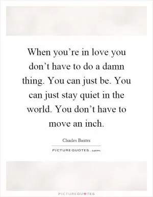 When you’re in love you don’t have to do a damn thing. You can just be. You can just stay quiet in the world. You don’t have to move an inch Picture Quote #1