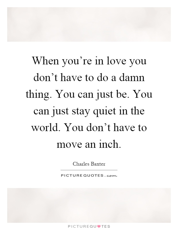 When you're in love you don't have to do a damn thing. You can just be. You can just stay quiet in the world. You don't have to move an inch Picture Quote #1