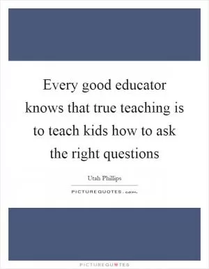 Every good educator knows that true teaching is to teach kids how to ask the right questions Picture Quote #1