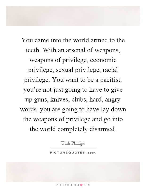You came into the world armed to the teeth. With an arsenal of weapons, weapons of privilege, economic privilege, sexual privilege, racial privilege. You want to be a pacifist, you're not just going to have to give up guns, knives, clubs, hard, angry words, you are going to have lay down the weapons of privilege and go into the world completely disarmed Picture Quote #1