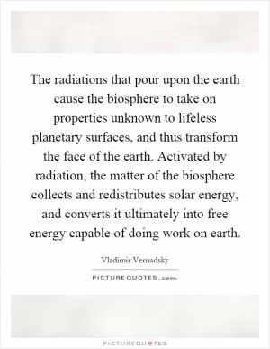 The radiations that pour upon the earth cause the biosphere to take on properties unknown to lifeless planetary surfaces, and thus transform the face of the earth. Activated by radiation, the matter of the biosphere collects and redistributes solar energy, and converts it ultimately into free energy capable of doing work on earth Picture Quote #1