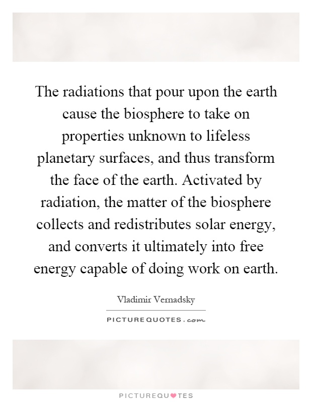 The radiations that pour upon the earth cause the biosphere to take on properties unknown to lifeless planetary surfaces, and thus transform the face of the earth. Activated by radiation, the matter of the biosphere collects and redistributes solar energy, and converts it ultimately into free energy capable of doing work on earth Picture Quote #1