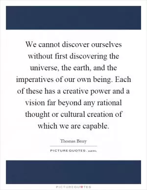 We cannot discover ourselves without first discovering the universe, the earth, and the imperatives of our own being. Each of these has a creative power and a vision far beyond any rational thought or cultural creation of which we are capable Picture Quote #1