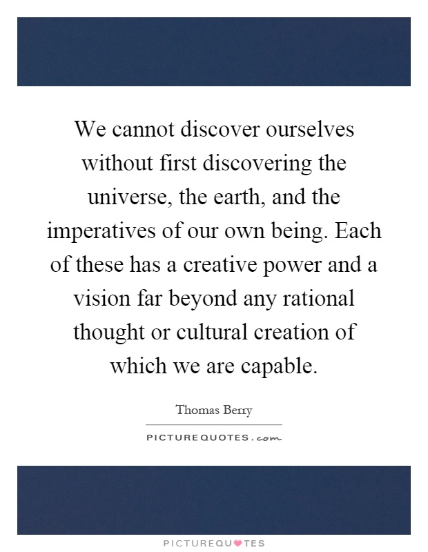 We cannot discover ourselves without first discovering the universe, the earth, and the imperatives of our own being. Each of these has a creative power and a vision far beyond any rational thought or cultural creation of which we are capable Picture Quote #1