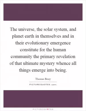 The universe, the solar system, and planet earth in themselves and in their evolutionary emergence constitute for the human community the primary revelation of that ultimate mystery whence all things emerge into being Picture Quote #1