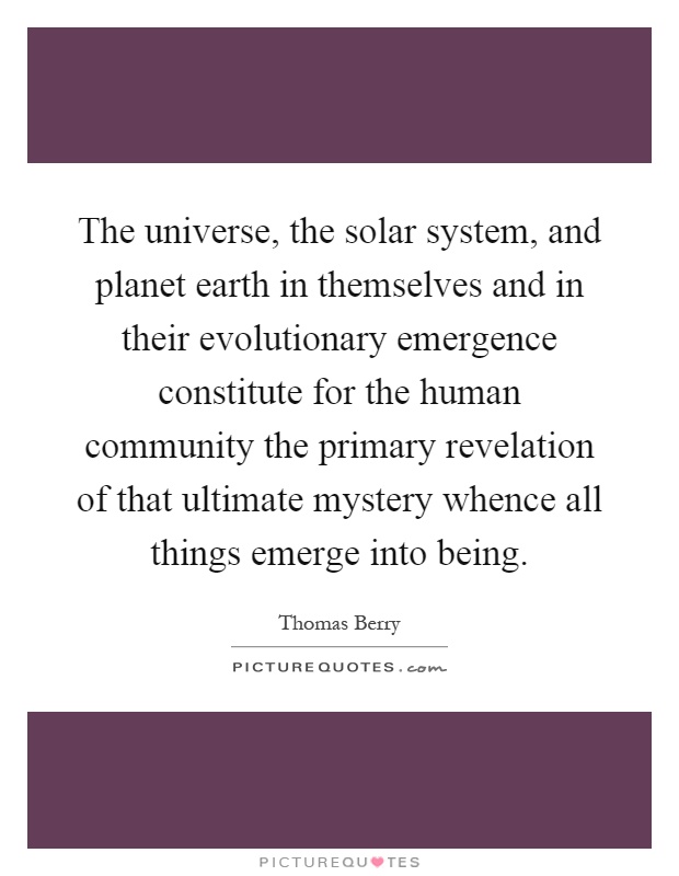 The universe, the solar system, and planet earth in themselves and in their evolutionary emergence constitute for the human community the primary revelation of that ultimate mystery whence all things emerge into being Picture Quote #1