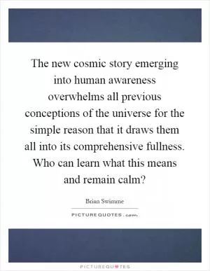 The new cosmic story emerging into human awareness overwhelms all previous conceptions of the universe for the simple reason that it draws them all into its comprehensive fullness. Who can learn what this means and remain calm? Picture Quote #1