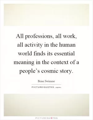 All professions, all work, all activity in the human world finds its essential meaning in the context of a people’s cosmic story Picture Quote #1