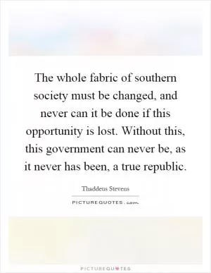 The whole fabric of southern society must be changed, and never can it be done if this opportunity is lost. Without this, this government can never be, as it never has been, a true republic Picture Quote #1