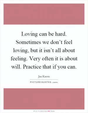 Loving can be hard. Sometimes we don’t feel loving, but it isn’t all about feeling. Very often it is about will. Practice that if you can Picture Quote #1