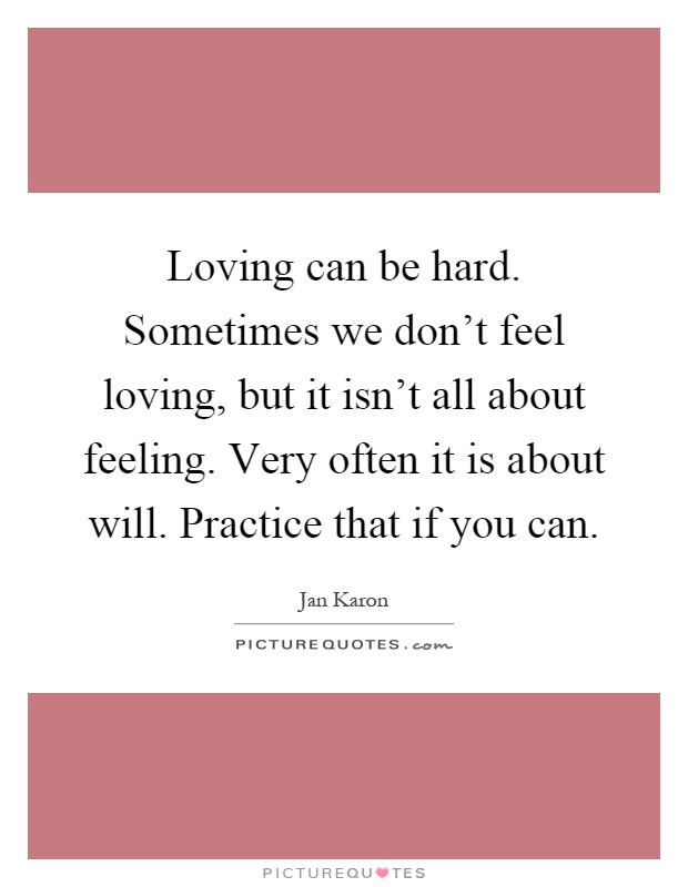 Loving can be hard. Sometimes we don't feel loving, but it isn't all about feeling. Very often it is about will. Practice that if you can Picture Quote #1