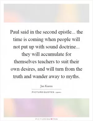 Paul said in the second epistle... the time is coming when people will not put up with sound doctrine... they will accumulate for themselves teachers to suit their own desires, and will turn from the truth and wander away to myths Picture Quote #1