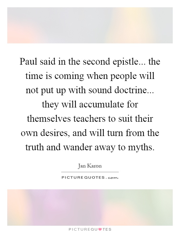 Paul said in the second epistle... the time is coming when people will not put up with sound doctrine... they will accumulate for themselves teachers to suit their own desires, and will turn from the truth and wander away to myths Picture Quote #1
