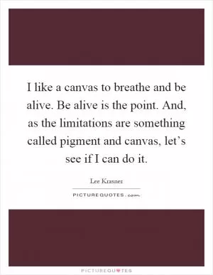I like a canvas to breathe and be alive. Be alive is the point. And, as the limitations are something called pigment and canvas, let’s see if I can do it Picture Quote #1