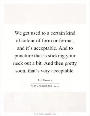 We get used to a certain kind of colour of form or format, and it’s acceptable. And to puncture that is sticking your neck out a bit. And then pretty soon, that’s very acceptable Picture Quote #1